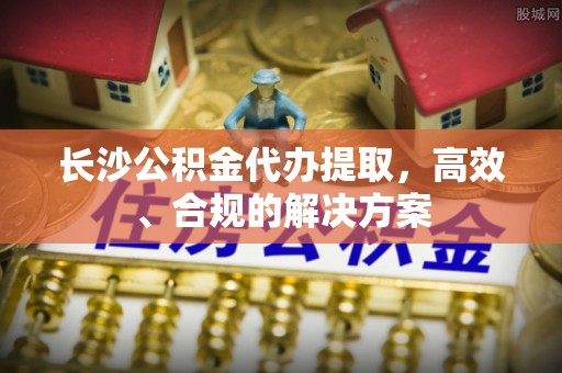 云霄长沙公积金代办提取，高效、合规的解决方案