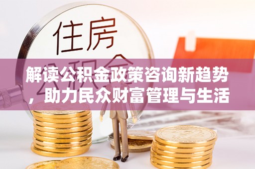 云霄解读公积金政策咨询新趋势，助力民众财富管理与生活规划
