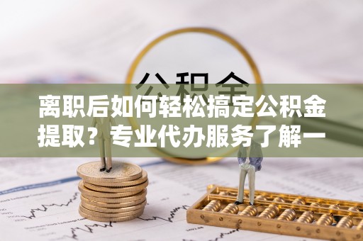 云霄离职后如何轻松搞定公积金提取？专业代办服务了解一下