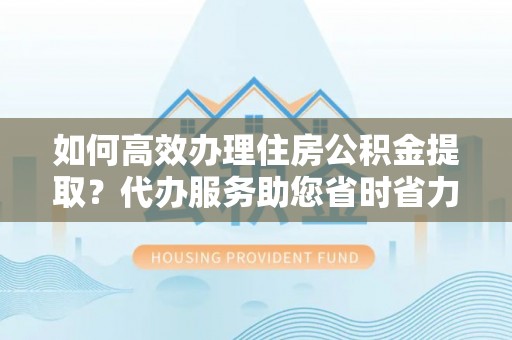 云霄如何高效办理住房公积金提取？代办服务助您省时省力