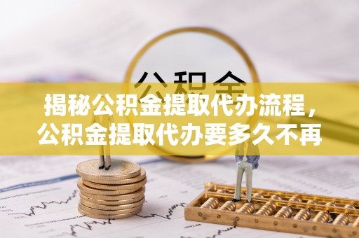 云霄揭秘公积金提取代办流程，公积金提取代办要多久不再迷茫