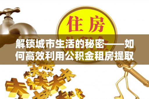 云霄解锁城市生活的秘密——如何高效利用公积金租房提取政策优化居住体验