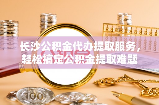 云霄长沙公积金代办提取服务，轻松搞定公积金提取难题