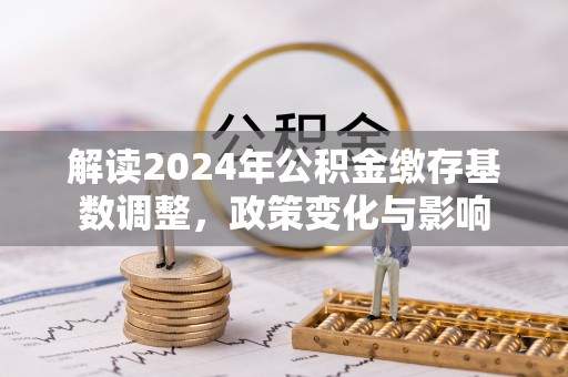 云霄解读2024年公积金缴存基数调整，政策变化与影响