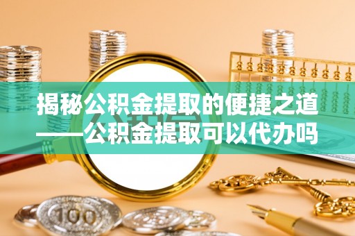 云霄揭秘公积金提取的便捷之道——公积金提取可以代办吗？