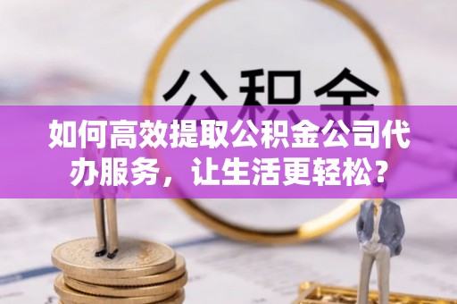 云霄如何高效提取公积金公司代办服务，让生活更轻松？