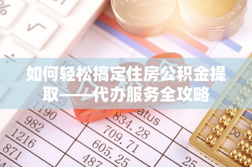 云霄如何轻松搞定住房公积金提取——代办服务全攻略