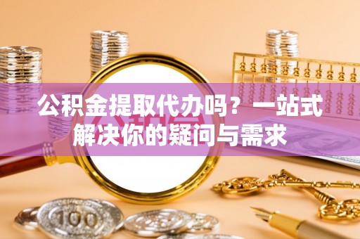 云霄公积金提取代办吗？一站式解决你的疑问与需求