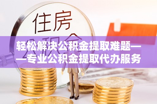 云霄轻松解决公积金提取难题——专业公积金提取代办服务详解