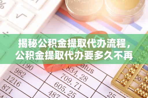 云霄揭秘公积金提取代办流程，公积金提取代办要多久不再是谜题