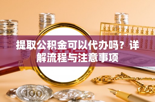 云霄提取公积金可以代办吗？详解流程与注意事项