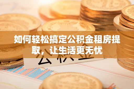 云霄如何轻松搞定公积金租房提取，让生活更无忧
