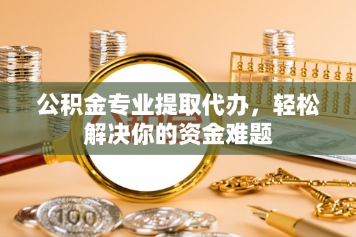 云霄公积金专业提取代办，轻松解决你的资金难题