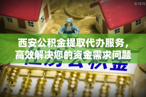 云霄西安公积金提取代办服务，高效解决您的资金需求问题