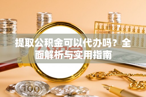 云霄提取公积金可以代办吗？全面解析与实用指南