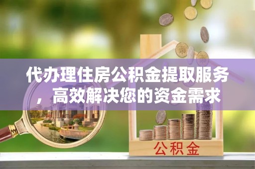 云霄代办理住房公积金提取服务，高效解决您的资金需求