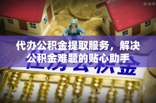 云霄代办公积金提取服务，解决公积金难题的贴心助手