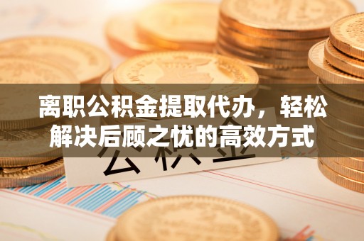 云霄离职公积金提取代办，轻松解决后顾之忧的高效方式