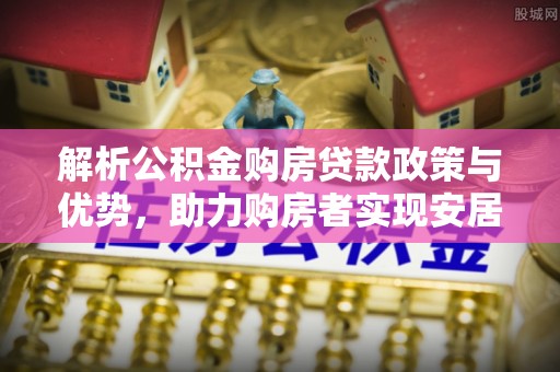 云霄解析公积金购房贷款政策与优势，助力购房者实现安居梦想