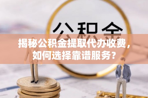 云霄揭秘公积金提取代办收费，如何选择靠谱服务？