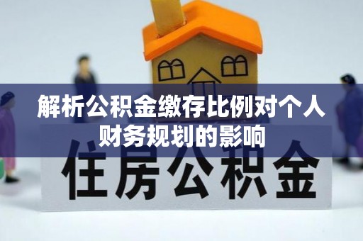云霄解析公积金缴存比例对个人财务规划的影响