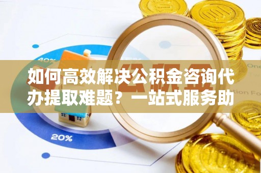 云霄如何高效解决公积金咨询代办提取难题？一站式服务助您轻松搞定