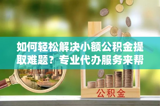 云霄如何轻松解决小额公积金提取难题？专业代办服务来帮忙