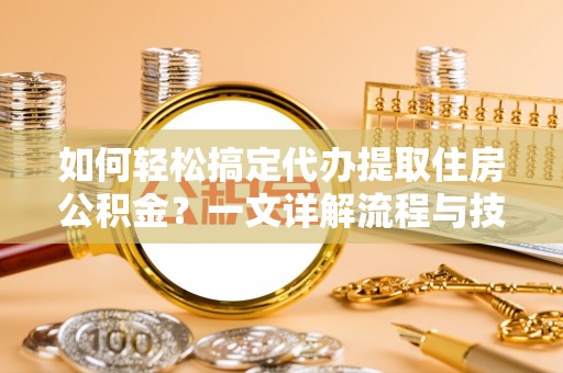 云霄如何轻松搞定代办提取住房公积金？一文详解流程与技巧
