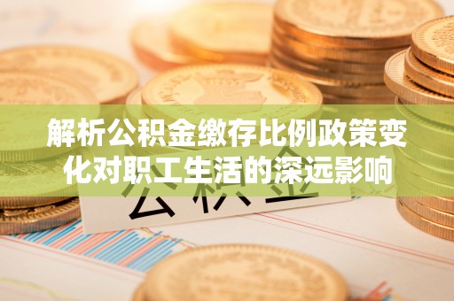 云霄解析公积金缴存比例政策变化对职工生活的深远影响