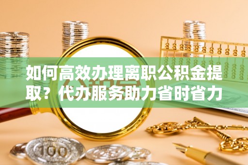 云霄如何高效办理离职公积金提取？代办服务助力省时省力
