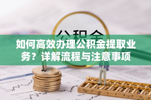 云霄如何高效办理公积金提取业务？详解流程与注意事项