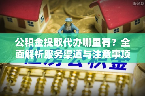 云霄公积金提取代办哪里有？全面解析服务渠道与注意事项