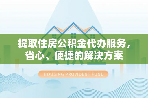 云霄提取住房公积金代办服务，省心、便捷的解决方案
