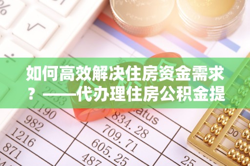 云霄如何高效解决住房资金需求？——代办理住房公积金提取服务全解析