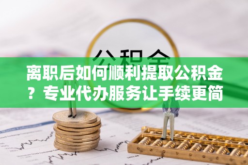 云霄离职后如何顺利提取公积金？专业代办服务让手续更简单