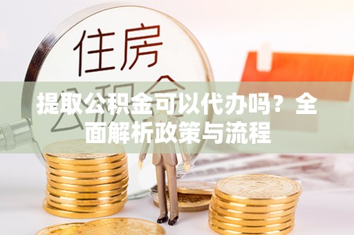 云霄提取公积金可以代办吗？全面解析政策与流程