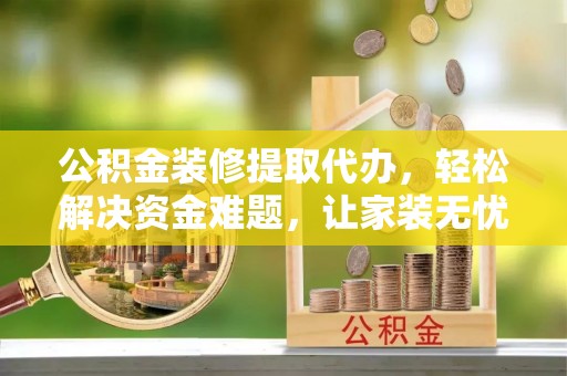 云霄公积金装修提取代办，轻松解决资金难题，让家装无忧