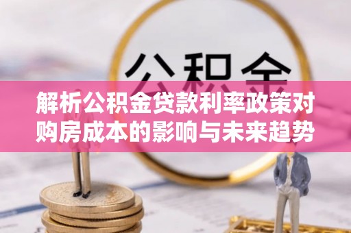 云霄解析公积金贷款利率政策对购房成本的影响与未来趋势