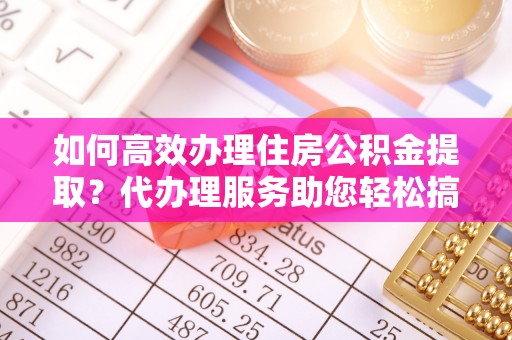 云霄如何高效办理住房公积金提取？代办理服务助您轻松搞定