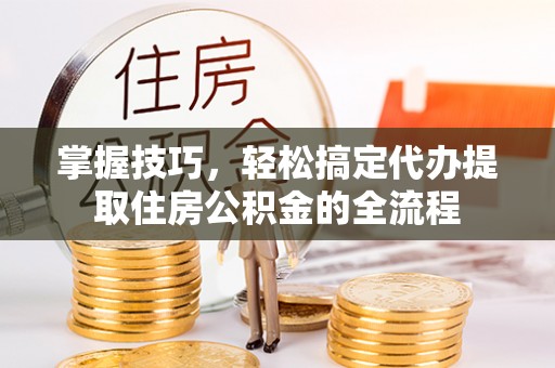 云霄掌握技巧，轻松搞定代办提取住房公积金的全流程