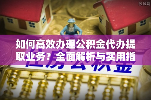 云霄如何高效办理公积金代办提取业务？全面解析与实用指南