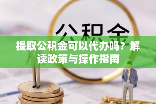云霄提取公积金可以代办吗？解读政策与操作指南
