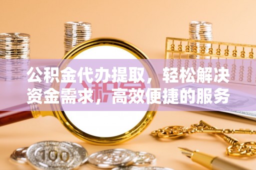 云霄公积金代办提取，轻松解决资金需求，高效便捷的服务选择