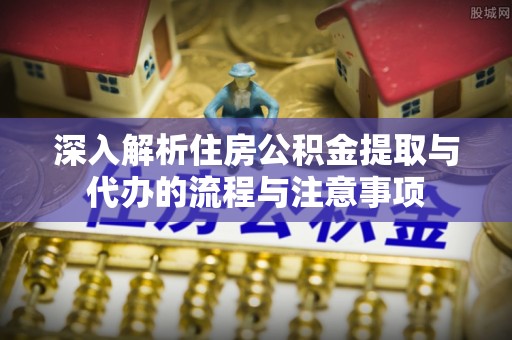 云霄深入解析住房公积金提取与代办的流程与注意事项