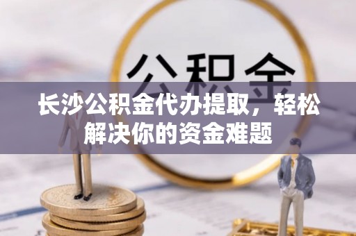 云霄长沙公积金代办提取，轻松解决你的资金难题