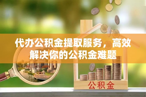 云霄代办公积金提取服务，高效解决你的公积金难题