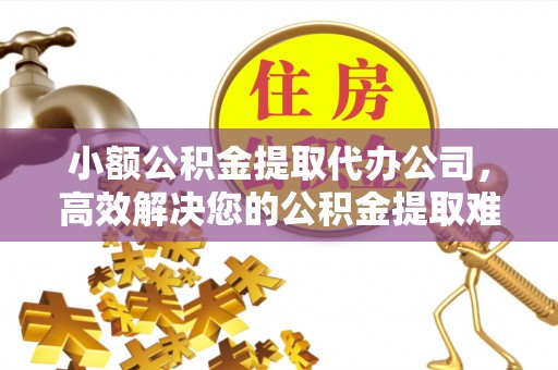 云霄小额公积金提取代办公司，高效解决您的公积金提取难题
