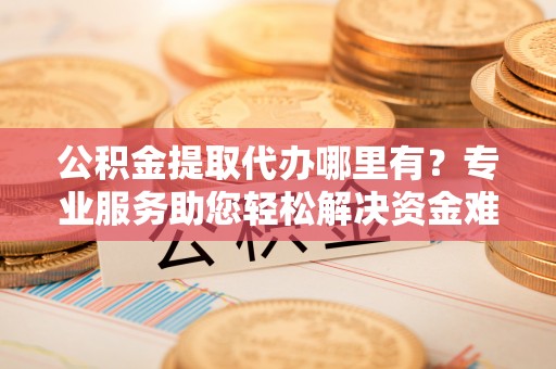 云霄公积金提取代办哪里有？专业服务助您轻松解决资金难题