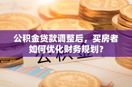 云霄公积金贷款调整后，买房者如何优化财务规划？