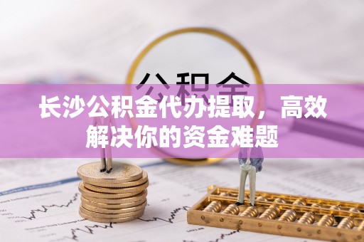 云霄长沙公积金代办提取，高效解决你的资金难题